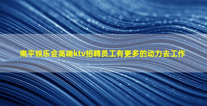 南平娱乐会高端ktv招聘员工有更多的动力去工作